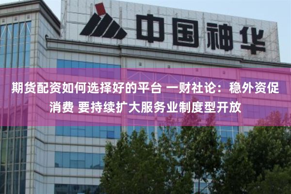 期货配资如何选择好的平台 一财社论：稳外资促消费 要持续扩大服务业制度型开放