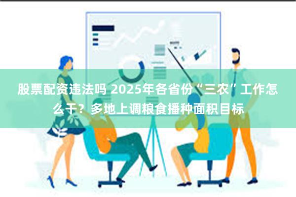股票配资违法吗 2025年各省份“三农”工作怎么干？多地上调粮食播种面积目标