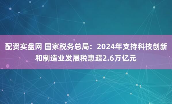 配资实盘网 国家税务总局：2024年支持科技创新和制造业发展税惠超2.6万亿元