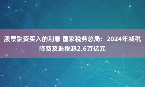 股票融资买入的利息 国家税务总局：2024年减税降费及退税超2.6万亿元