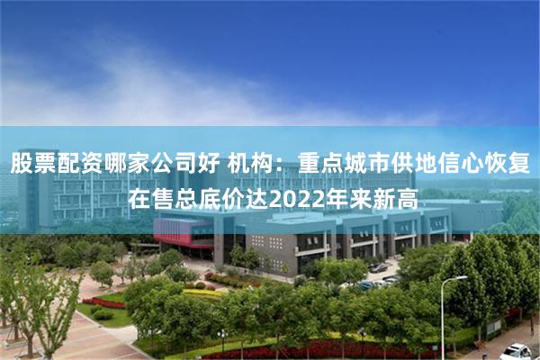 股票配资哪家公司好 机构：重点城市供地信心恢复 在售总底价达2022年来新高