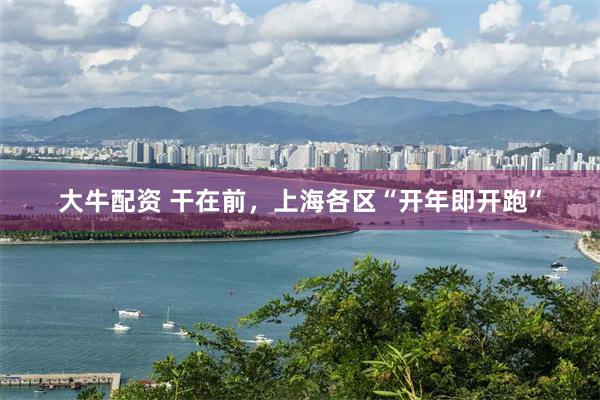 大牛配资 干在前，上海各区“开年即开跑”