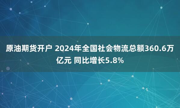 原油期货开户 2024年全国社会物流总额360.6万亿元 同比增长5.8%