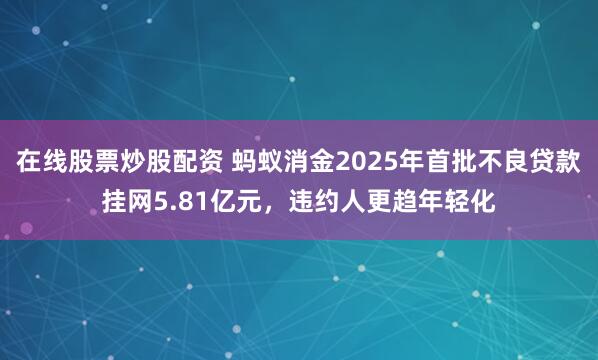 在线股票炒股配资 蚂蚁消金2025年首批不良贷款挂网5.81亿元，违约人更趋年轻化