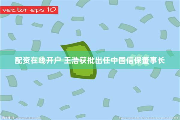 配资在线开户 王浩获批出任中国信保董事长