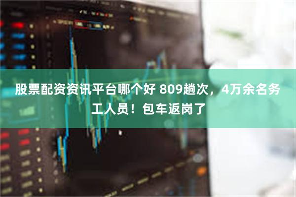 股票配资资讯平台哪个好 809趟次，4万余名务工人员！包车返岗了