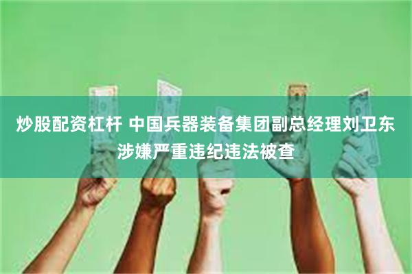 炒股配资杠杆 中国兵器装备集团副总经理刘卫东涉嫌严重违纪违法被查
