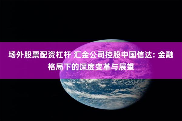 场外股票配资杠杆 汇金公司控股中国信达: 金融格局下的深度变革与展望