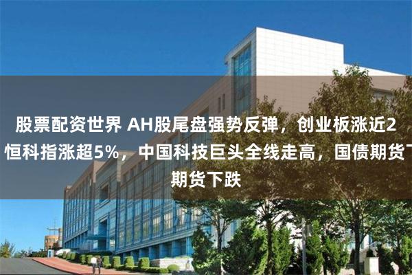 股票配资世界 AH股尾盘强势反弹，创业板涨近2%，恒科指涨超5%，中国科技巨头全线走高，国债期货下跌