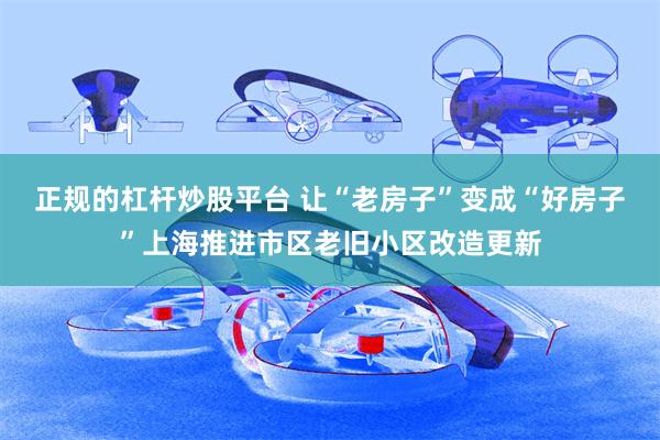 正规的杠杆炒股平台 让“老房子”变成“好房子”上海推进市区老旧小区改造更新