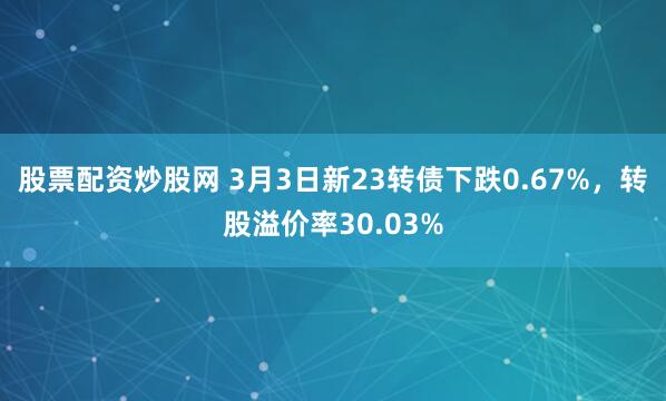 股票配资炒股网 3月3日新23转债下跌0.67%，转股溢价率30.03%