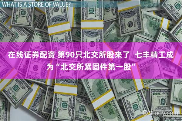 在线证券配资 第90只北交所股来了  七丰精工成为“北交所紧固件第一股”