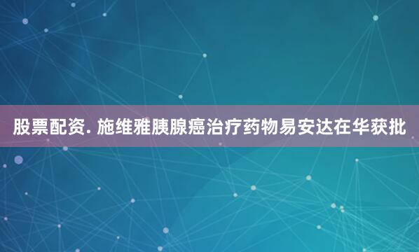 股票配资. 施维雅胰腺癌治疗药物易安达在华获批