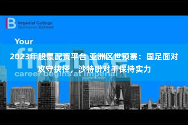 2023年股票配资平台 亚洲区世预赛：国足面对攻守抉择，沙特盼对手保持实力