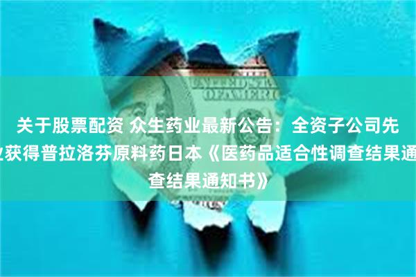 关于股票配资 众生药业最新公告：全资子公司先强药业获得普拉洛芬原料药日本《医药品适合性调查结果通知书》