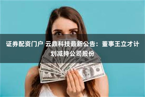 证券配资门户 云鼎科技最新公告：董事王立才计划减持公司股份