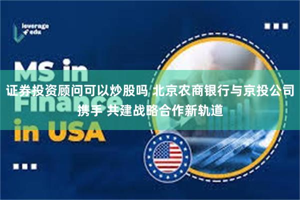 证券投资顾问可以炒股吗 北京农商银行与京投公司携手 共建战略合作新轨道