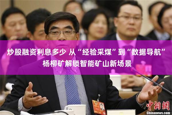 炒股融资利息多少 从“经验采煤”到“数据导航” 杨柳矿解锁智能矿山新场景