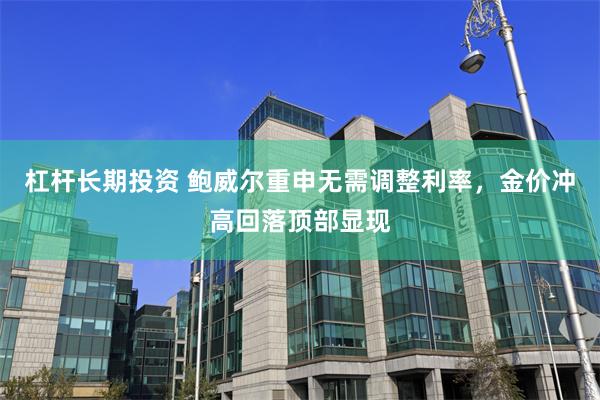 杠杆长期投资 鲍威尔重申无需调整利率，金价冲高回落顶部显现