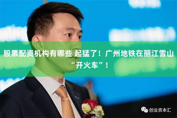 股票配资机构有哪些 起猛了！广州地铁在丽江雪山“开火车”！