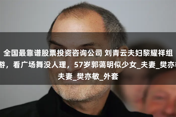 全国最靠谱股票投资咨询公司 刘青云夫妇黎耀祥组团内地游，看广场舞没人理，57岁郭蔼明似少女_夫妻_樊亦敏_外套