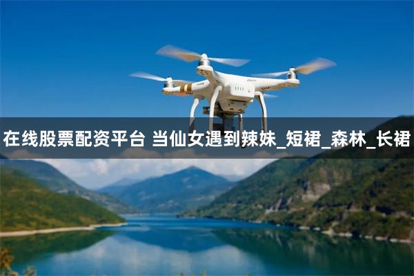 在线股票配资平台 当仙女遇到辣妹_短裙_森林_长裙