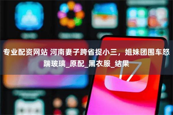 专业配资网站 河南妻子跨省捉小三，姐妹团围车怒踹玻璃_原配_黑衣服_结果