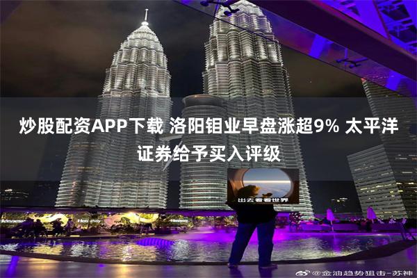 炒股配资APP下载 洛阳钼业早盘涨超9% 太平洋证券给予买入评级