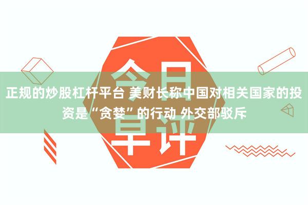 正规的炒股杠杆平台 美财长称中国对相关国家的投资是“贪婪”的行动 外交部驳斥