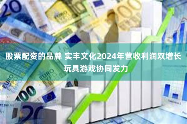 股票配资的品牌 实丰文化2024年营收利润双增长  玩具游戏协同发力