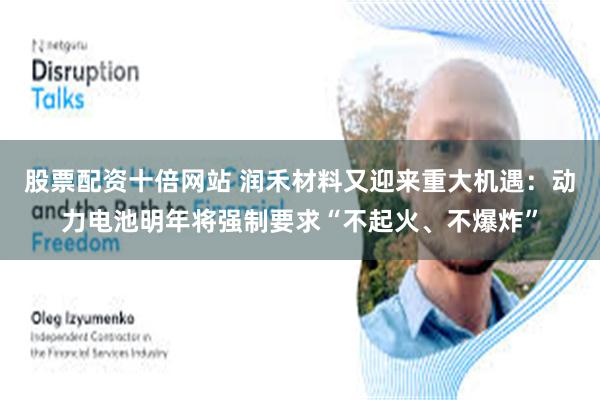 股票配资十倍网站 润禾材料又迎来重大机遇：动力电池明年将强制要求“不起火、不爆炸”