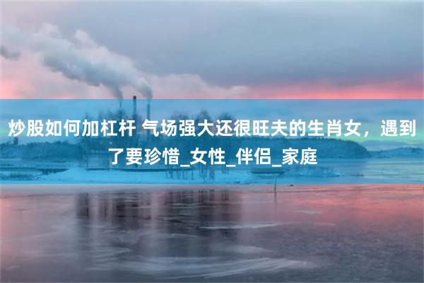 炒股如何加杠杆 气场强大还很旺夫的生肖女，遇到了要珍惜_女性_伴侣_家庭