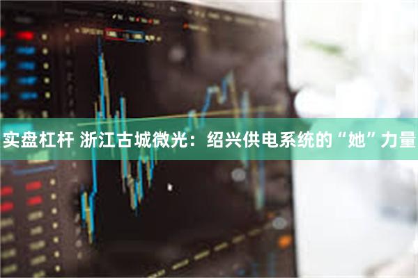 实盘杠杆 浙江古城微光：绍兴供电系统的“她”力量
