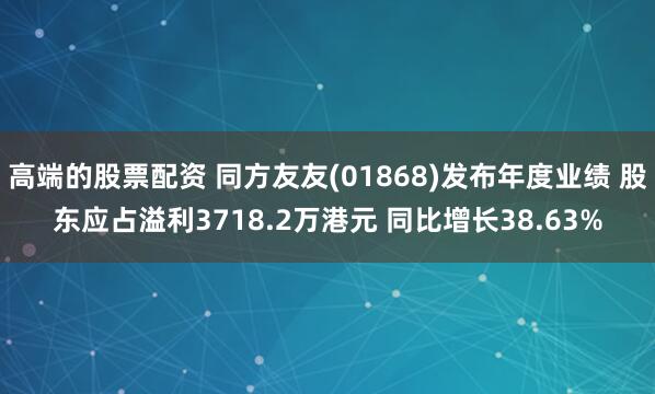 高端的股票配资 同方友友(01868)发布年度业绩 股东应占溢利3718.2万港元 同比增长38.63%