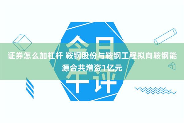 证券怎么加杠杆 鞍钢股份与鞍钢工程拟向鞍钢能源合共增资1亿元