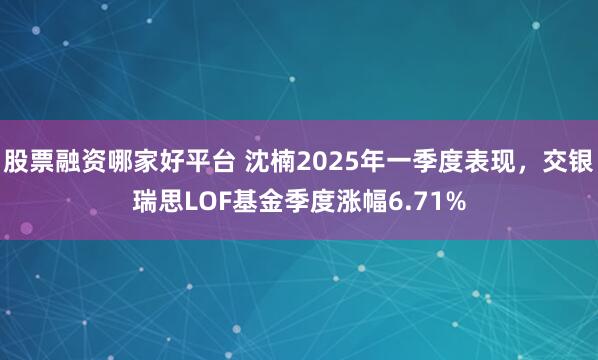 股票融资哪家好平台 沈楠2025年一季度表现，交银瑞思LOF基金季度涨幅6.71%