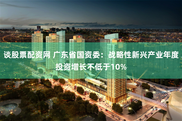 谈股票配资网 广东省国资委：战略性新兴产业年度投资增长不低于10%