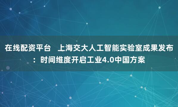 在线配资平台   上海交大人工智能实验室成果发布：时间维度开启工业4.0中国方案