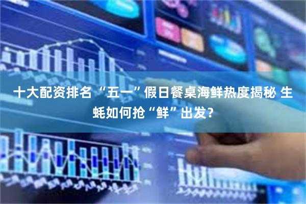 十大配资排名 “五一”假日餐桌海鲜热度揭秘 生蚝如何抢“鲜”出发？