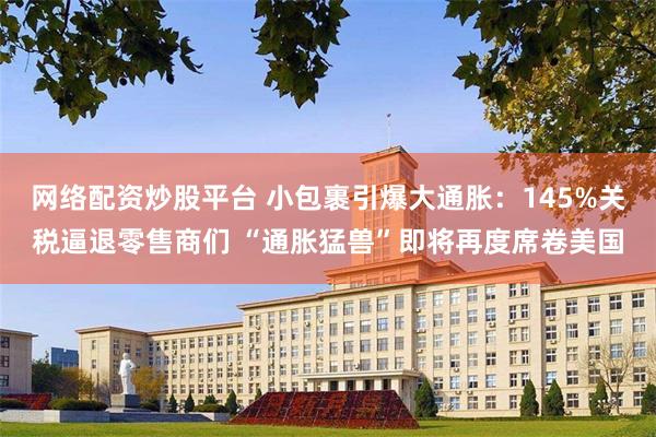 网络配资炒股平台 小包裹引爆大通胀：145%关税逼退零售商们 “通胀猛兽”即将再度席卷美国