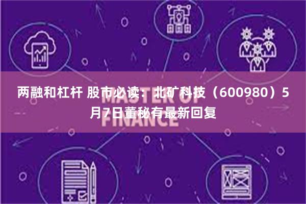 两融和杠杆 股市必读：北矿科技（600980）5月7日董秘有最新回复