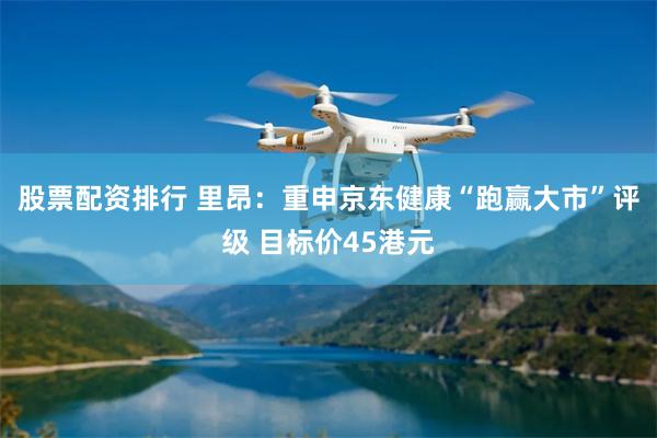 股票配资排行 里昂：重申京东健康“跑赢大市”评级 目标价45港元