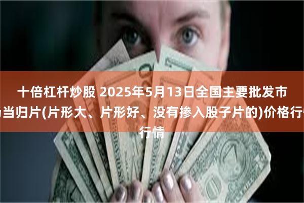 十倍杠杆炒股 2025年5月13日全国主要批发市场当归片(片形大、片形好、没有掺入股子片的)价格行情