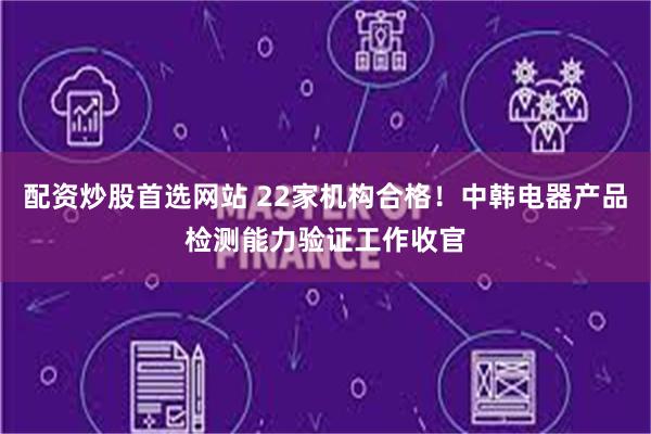 配资炒股首选网站 22家机构合格！中韩电器产品检测能力验证工作收官