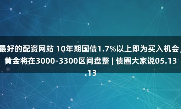 最好的配资网站 10年期国债1.7%以上即为买入机会，黄金将在3000-3300区间盘整 | 债圈大家说05.13