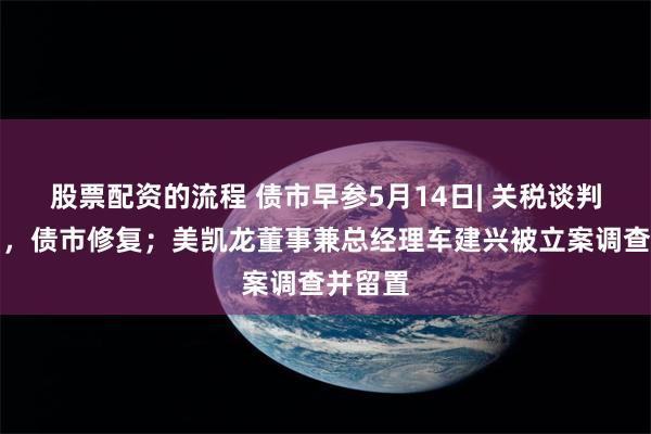 股票配资的流程 债市早参5月14日| 关税谈判超预期，债市修复；美凯龙董事兼总经理车建兴被立案调查并留置