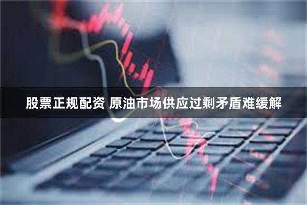 股票正规配资 原油市场供应过剩矛盾难缓解