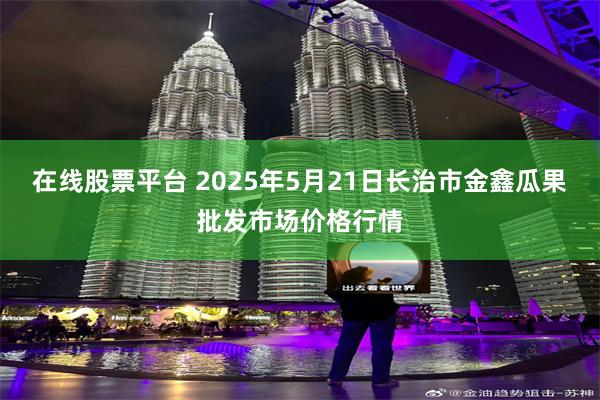 在线股票平台 2025年5月21日长治市金鑫瓜果批发市场价格行情
