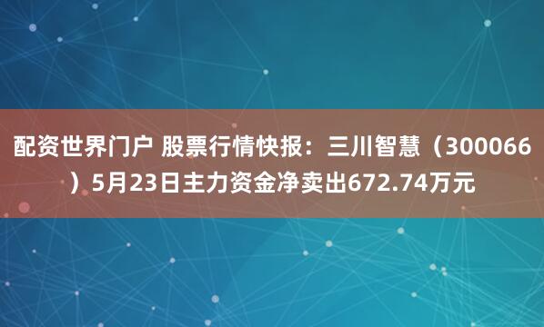 配资世界门户 股票行情快报：三川智慧（300066）5月23日主力资金净卖出672.74万元