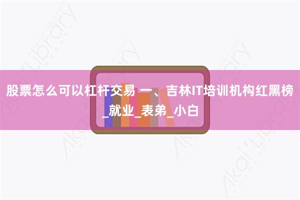 股票怎么可以杠杆交易 一、吉林IT培训机构红黑榜_就业_表弟_小白